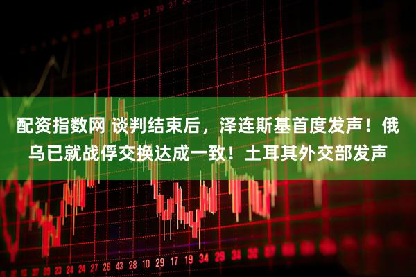 配资指数网 谈判结束后，泽连斯基首度发声！俄乌已就战俘交换达成一致！土耳其外交部发声