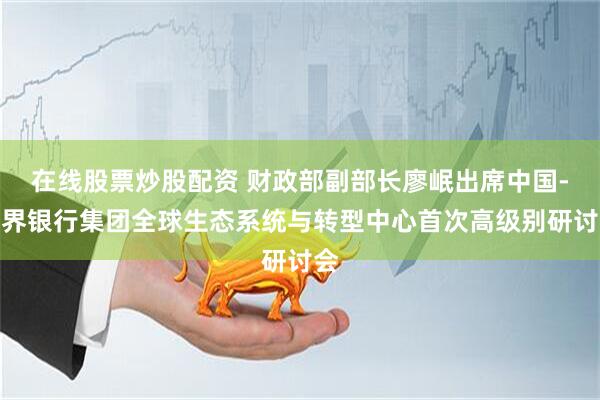 在线股票炒股配资 财政部副部长廖岷出席中国-世界银行集团全球生态系统与转型中心首次高级别研讨会