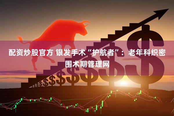 配资炒股官方 银发手术“护航者”：老年科织密围术期管理网