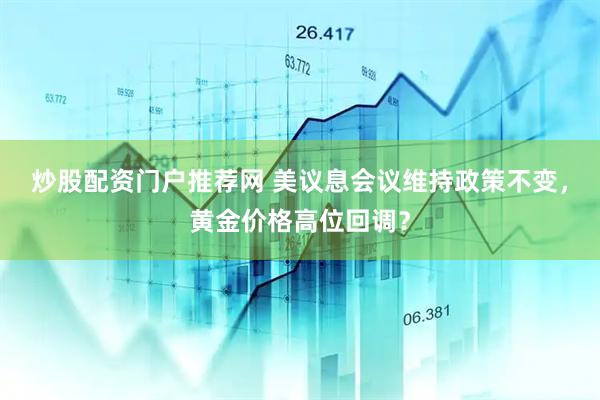 炒股配资门户推荐网 美议息会议维持政策不变，黄金价格高位回调？