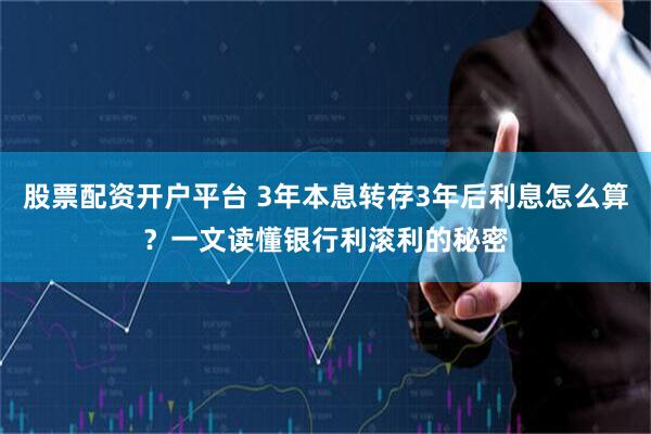 股票配资开户平台 3年本息转存3年后利息怎么算？一文读懂银行利滚利的秘密
