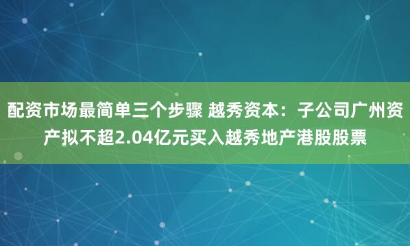 配资市场最简单三个步骤 越秀资本：子公司广州资产拟不超2.04亿元买入越秀地产港股股票