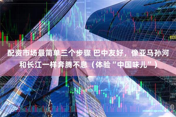 配资市场最简单三个步骤 巴中友好，像亚马孙河和长江一样奔腾不息（体验“中国味儿”）