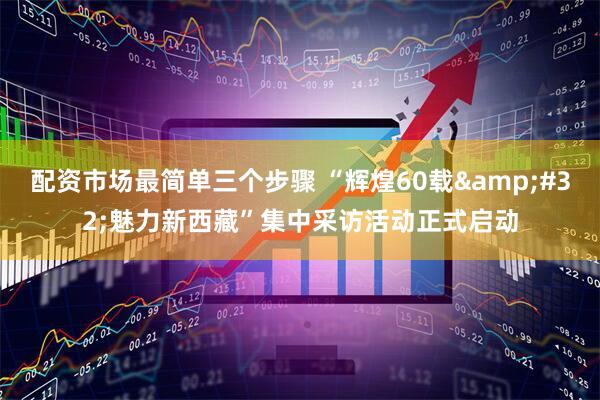 配资市场最简单三个步骤 “辉煌60载&#32;魅力新西藏”集中采访活动正式启动