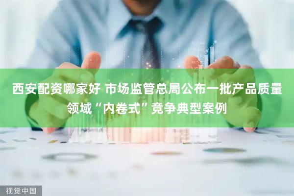 西安配资哪家好 市场监管总局公布一批产品质量领域“内卷式”竞争典型案例