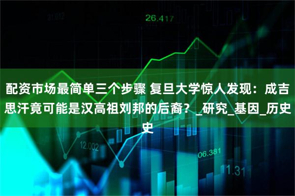配资市场最简单三个步骤 复旦大学惊人发现：成吉思汗竟可能是汉高祖刘邦的后裔？_研究_基因_历史