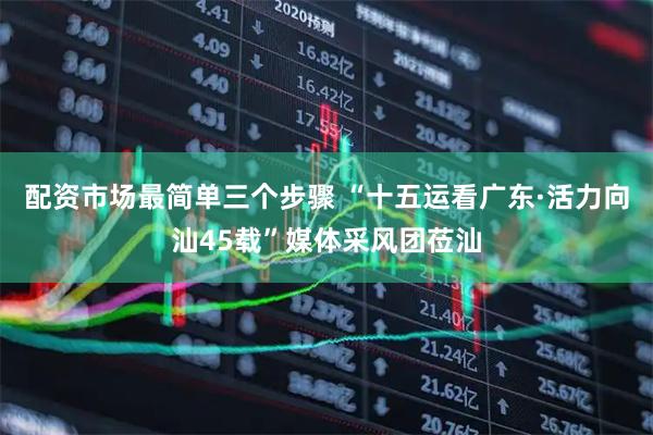 配资市场最简单三个步骤 “十五运看广东·活力向汕45载”媒体采风团莅汕