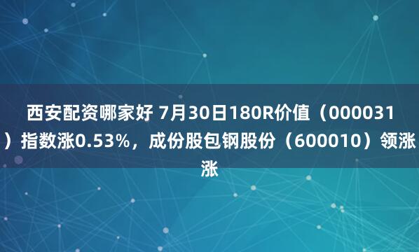 西安配资哪家好 7月30日180R价值（000031）指数涨0.53%，成份股包钢股份（600010）领涨