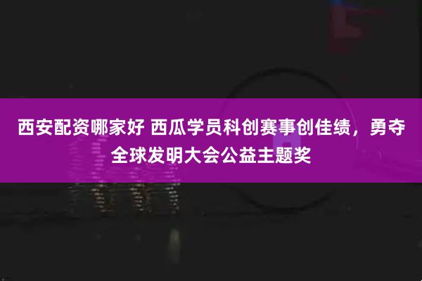 西安配资哪家好 西瓜学员科创赛事创佳绩，勇夺全球发明大会公益主题奖