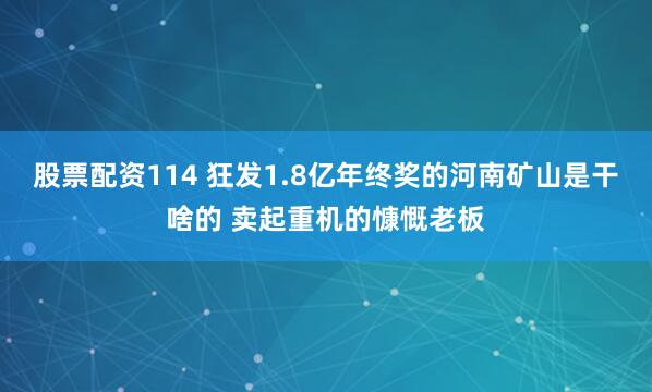 股票配资114 狂发1.8亿年终奖的河南矿山是干啥的 卖起重机的慷慨老板