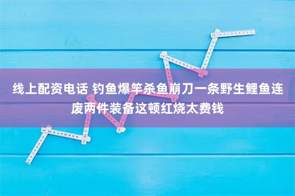 线上配资电话 钓鱼爆竿杀鱼崩刀一条野生鲤鱼连废两件装备这顿红烧太费钱