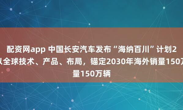配资网app 中国长安汽车发布“海纳百川”计划2.0以全球技术、产品、布局，锚定2030年海外销量150万辆