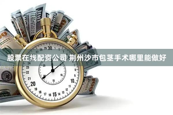 股票在线配资公司 荆州沙市包茎手术哪里能做好