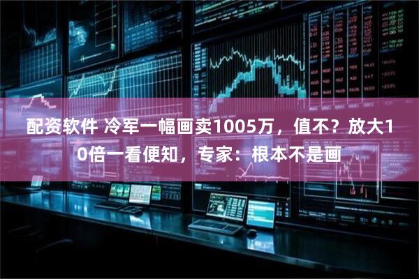 配资软件 冷军一幅画卖1005万，值不？放大10倍一看便知，专家：根本不是画