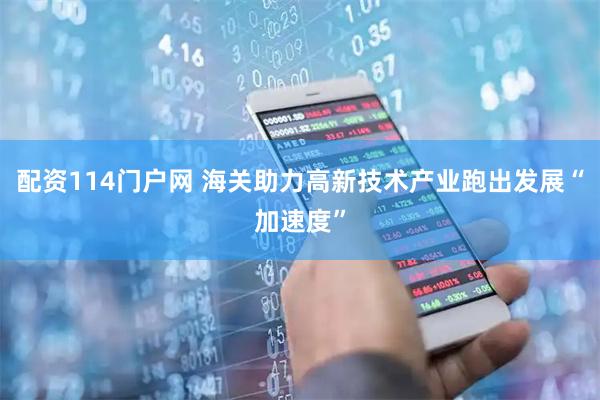 配资114门户网 海关助力高新技术产业跑出发展“加速度”