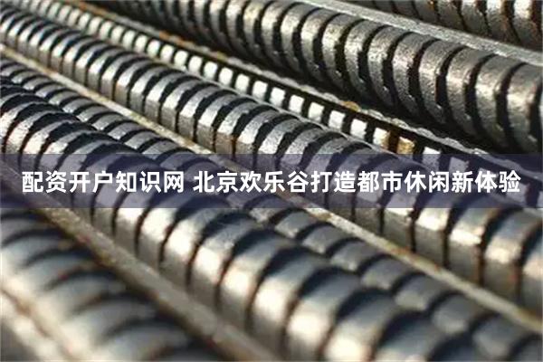 配资开户知识网 北京欢乐谷打造都市休闲新体验