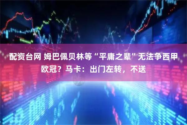 配资台网 姆巴佩贝林等“平庸之辈”无法争西甲欧冠？马卡：出门左转，不送