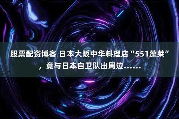 股票配资博客 日本大阪中华料理店“551蓬莱”，竟与日本自卫队出周边……