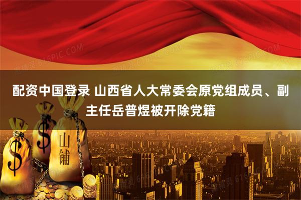 配资中国登录 山西省人大常委会原党组成员、副主任岳普煜被开除党籍