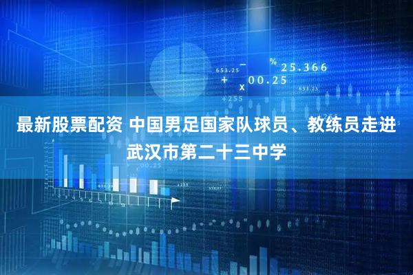 最新股票配资 中国男足国家队球员、教练员走进武汉市第二十三中学