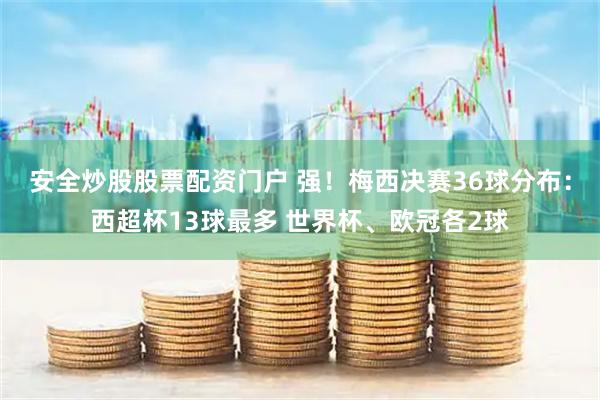 安全炒股股票配资门户 强！梅西决赛36球分布：西超杯13球最多 世界杯、欧冠各2球