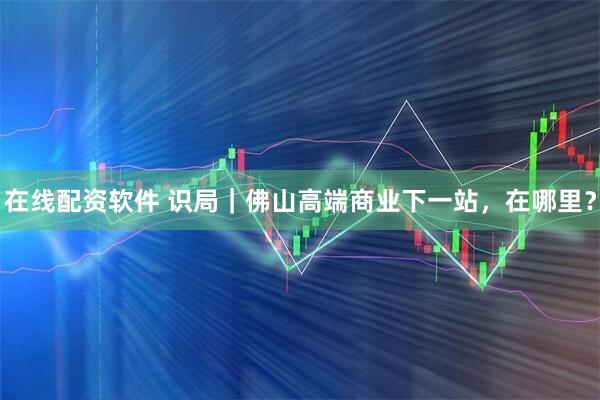 在线配资软件 识局｜佛山高端商业下一站，在哪里？