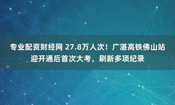 专业配资财经网 27.8万人次！广湛高铁佛山站迎开通后首次大考，刷新多项纪录